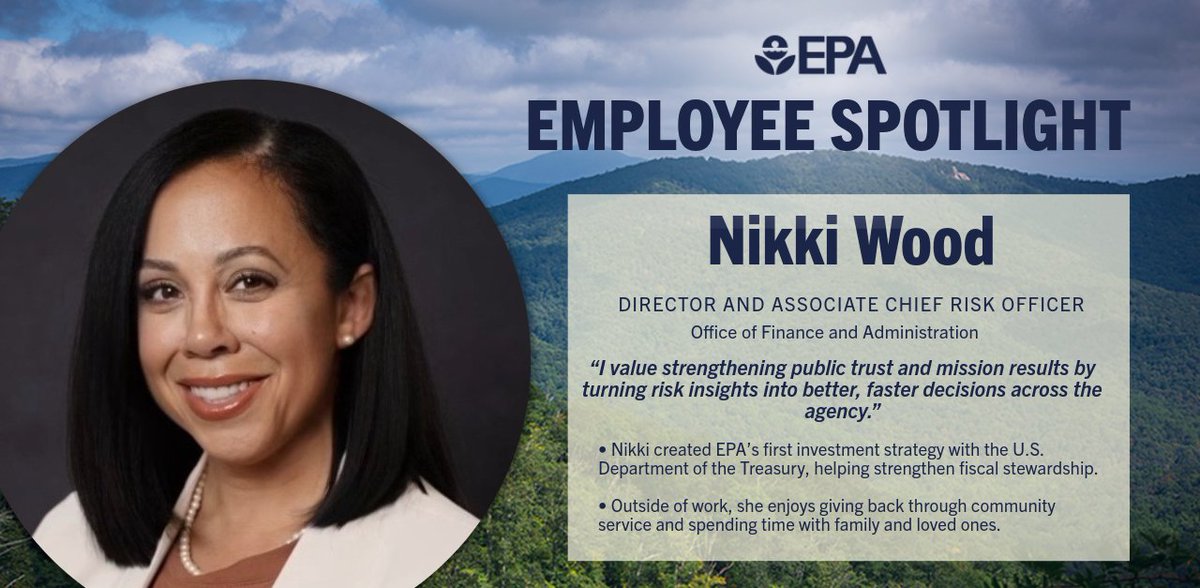 Graphic with mountians and trees in the background with a photo of Nikki smiling in the center.
Reads: EPA Employee Spotlight
Nikki Wood
Director and Associate Chief Risk Officer
Office of Finance and Administration
“I value strengthening public trust and mission results by turning risk insights into better, faster decisions across the agency.”
Nikki created EPA’s first investment strategy with the U.S. Department of the Treasury, helping strengthen fiscal stewardship.
Outside of work, she enjoys giving back through community service and spending time with family and loved ones.