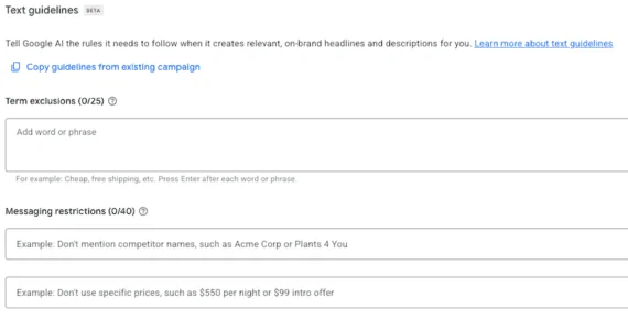 Screenshot of a Google Ads "Text guidelines" interface Screenshot of a Google Ads "Text guidelines" interface (labeled Beta). The page explains that Google AI uses these guidelines to create on-brand headlines and descriptions. It includes two sections: "Term exclusions" (0 of 25 used), with a text field for adding words or phrases to exclude (example given: "Cheap, free shipping"), and "Messaging restrictions" (0 of 40 used), with two text fields for entering rules such as not mentioning competitor names or specific prices. A "Copy guidelines from existing campaign" link appears near the top.